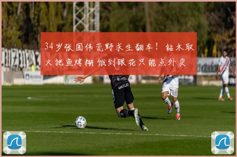 34岁张国伟荒野求生翻车！钻木取火把鱼烤糊 饿到眼花只能点外卖