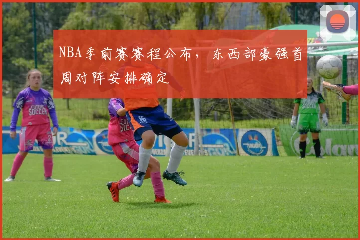 NBA季前赛赛程公布,东西部豪强首周对阵安排确定