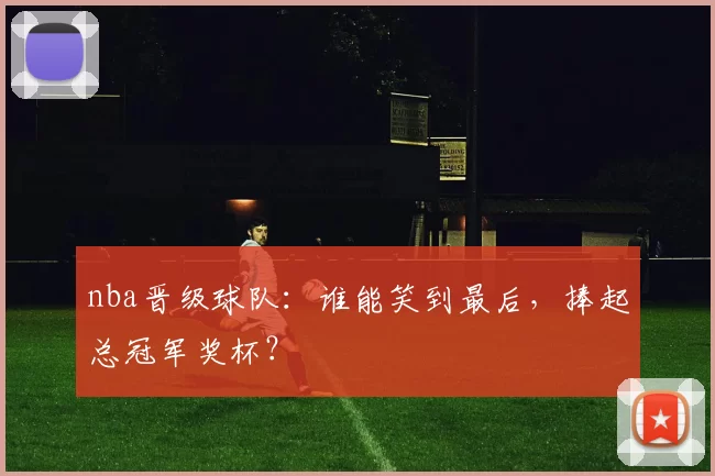 nba晋级球队：谁能笑到最后，捧起总冠军奖杯？