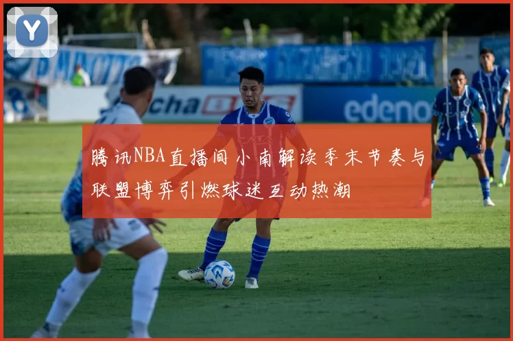 腾讯NBA直播间小南解读季末节奏与联盟博弈引燃球迷互动热潮