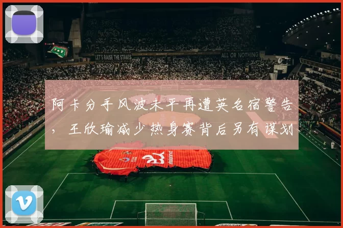 阿卡分手风波未平再遭英名宿警告,王欣瑜减少热身赛背后另有谋划