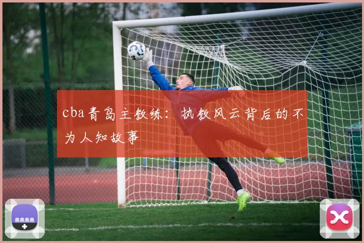 cba青岛主教练：执教风云背后的不为人知故事
