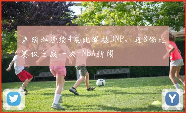 库明加连续4场比赛被DNP,近8场比赛仅出战一次-NBA新闻