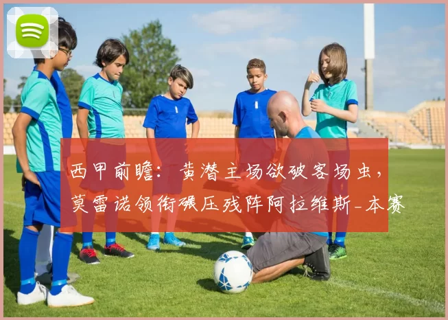 西甲前瞻：黄潜主场欲破客场虫，莫雷诺领衔碾压残阵阿拉维斯_本赛季_欧冠_比利亚雷亚尔