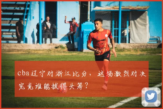 cba辽宁对浙江比分，这场激烈对决究竟谁能拔得头筹？