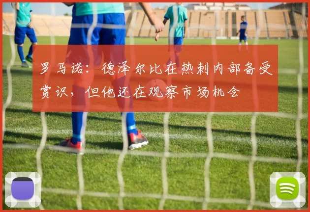 罗马诺：德泽尔比在热刺内部备受赏识，但他还在观察市场机会