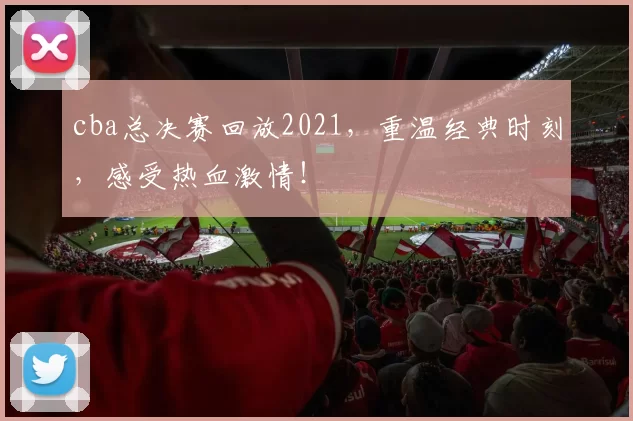 cba总决赛回放2021，重温经典时刻，感受热血激情！