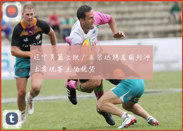 辽宁男篮击败广东宏远稳居前列冲击常规赛主场优势