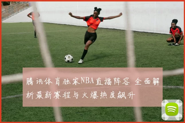 腾讯体育独家NBA直播阵容 全面解析最新赛程与火爆热度飙升
