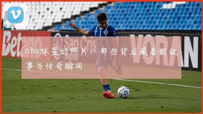 nba球星的照片，那些背后藏着的故事与传奇瞬间