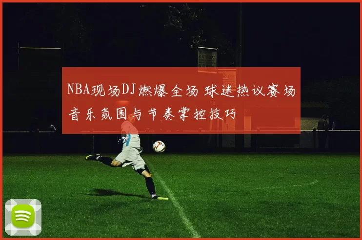 NBA现场DJ燃爆全场 球迷热议赛场音乐氛围与节奏掌控技巧