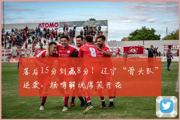 落后15分到赢8分！辽宁“骨头队”逆袭，杨鸣解说席笑开花