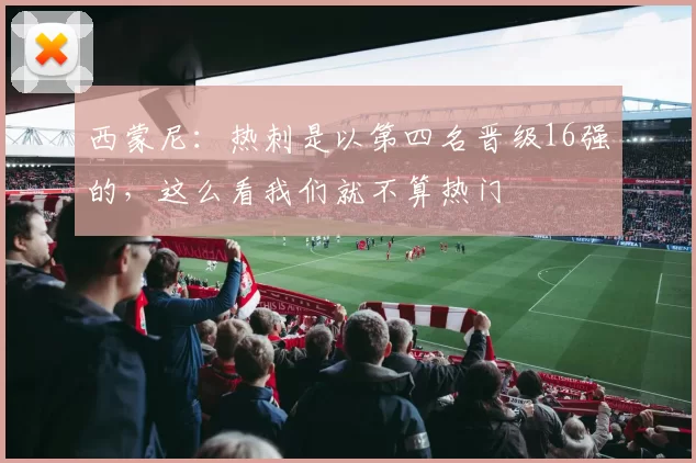 西蒙尼：热刺是以第四名晋级16强的，这么看我们就不算热门