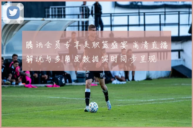 腾讯会员专享美职篮盛宴 高清直播解说与多角度数据实时同步呈现