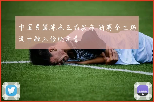 中国男篮球衣正式发布 新赛季主场设计融入传统元素