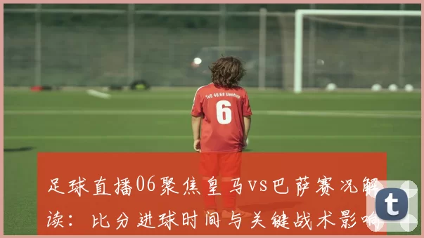 足球直播06聚焦皇马vs巴萨赛况解读：比分进球时间与关键战术影响