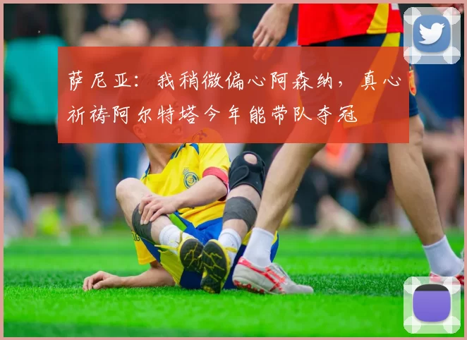 萨尼亚：我稍微偏心阿森纳，真心祈祷阿尔特塔今年能带队夺冠