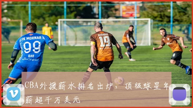 CBA外援薪水排名出炉，顶级球星年薪超千万美元