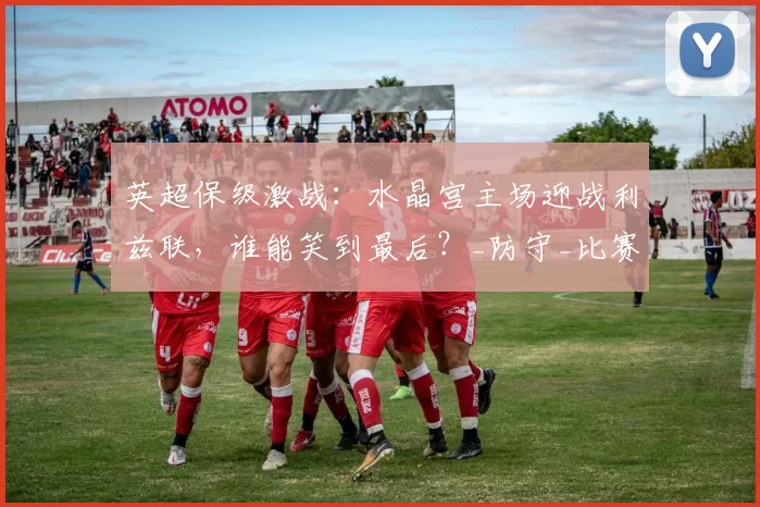英超保级激战：水晶宫主场迎战利兹联，谁能笑到最后？_防守_比赛_客场