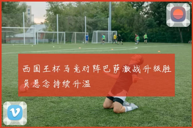 西国王杯马竞对阵巴萨激战升级胜负悬念持续升温