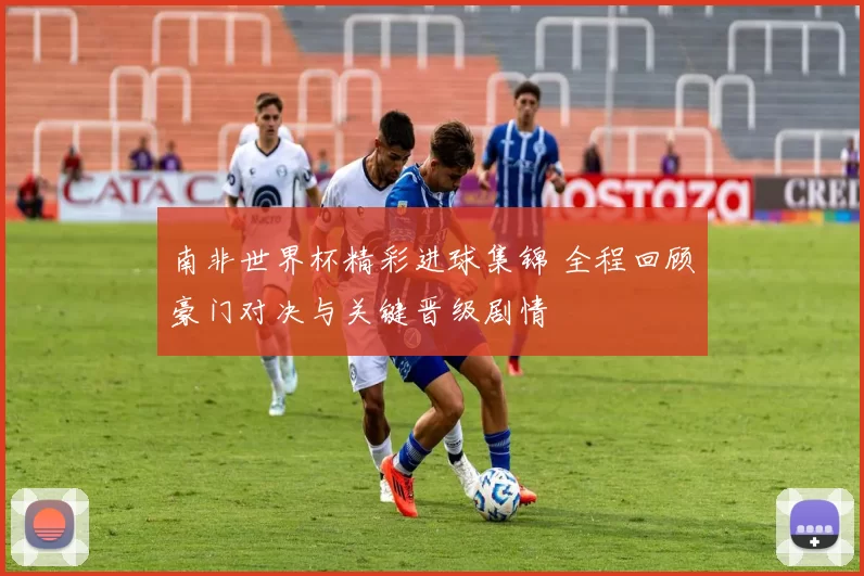 南非世界杯精彩进球集锦 全程回顾豪门对决与关键晋级剧情
