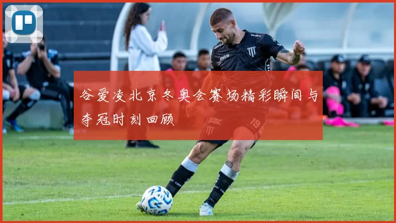 谷爱凌北京冬奥会赛场精彩瞬间与夺冠时刻回顾