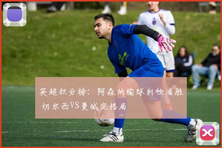 英超积分榜：阿森纳输球利物浦胜 切尔西VS曼城定格局