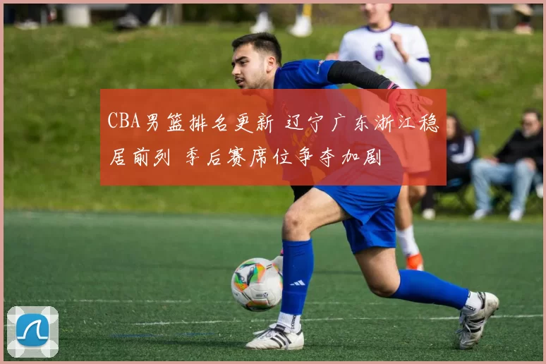 CBA男篮排名更新 辽宁广东浙江稳居前列 季后赛席位争夺加剧