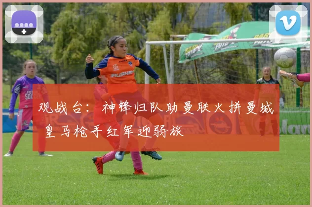 观战台：神锋归队助曼联火拼曼城 皇马枪手红军迎弱旅