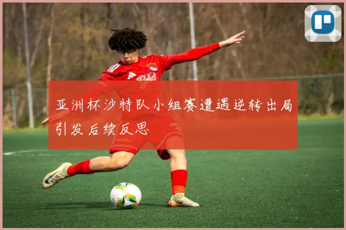 亚洲杯沙特队小组赛遭遇逆转出局引发后续反思