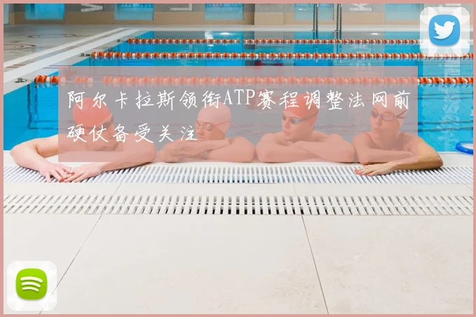 阿尔卡拉斯领衔ATP赛程调整法网前硬仗备受关注