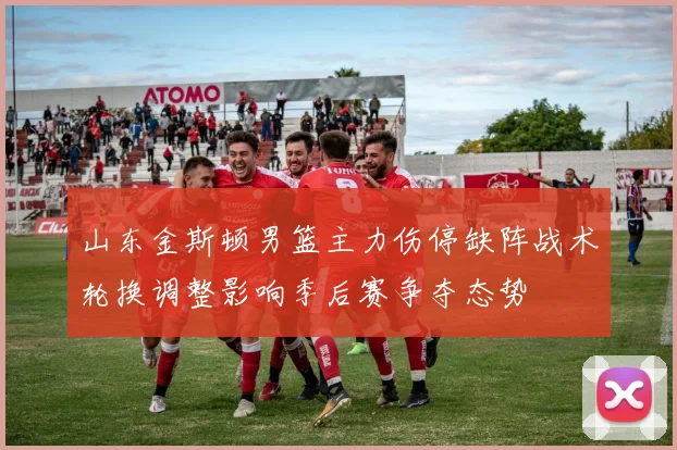山东金斯顿男篮主力伤停缺阵战术轮换调整影响季后赛争夺态势