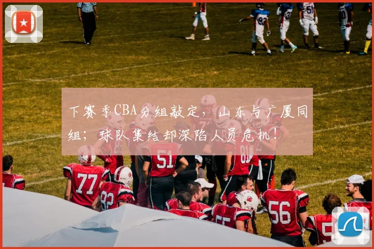 下赛季CBA分组敲定，山东与广厦同组；球队集结却深陷人员危机！