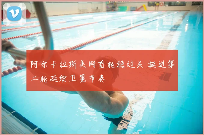 阿尔卡拉斯美网首轮稳过关 挺进第二轮延续卫冕节奏
