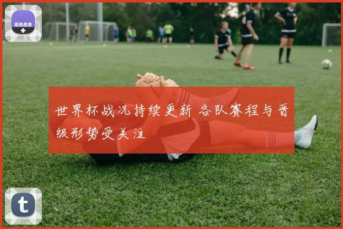 世界杯战况持续更新 各队赛程与晋级形势受关注