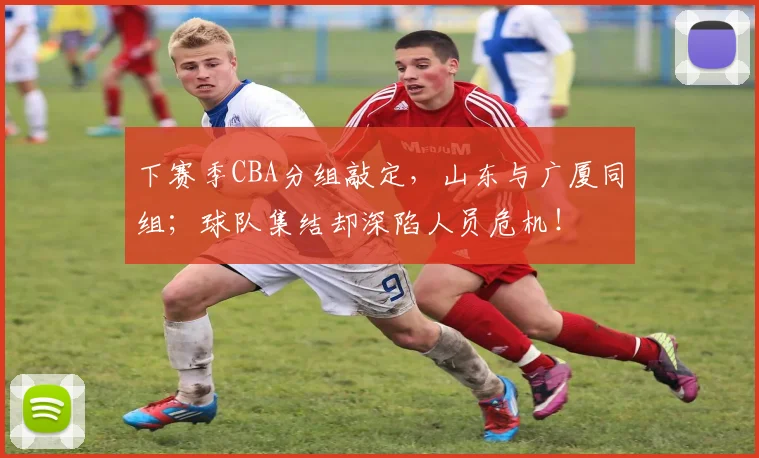 下赛季CBA分组敲定，山东与广厦同组；球队集结却深陷人员危机！