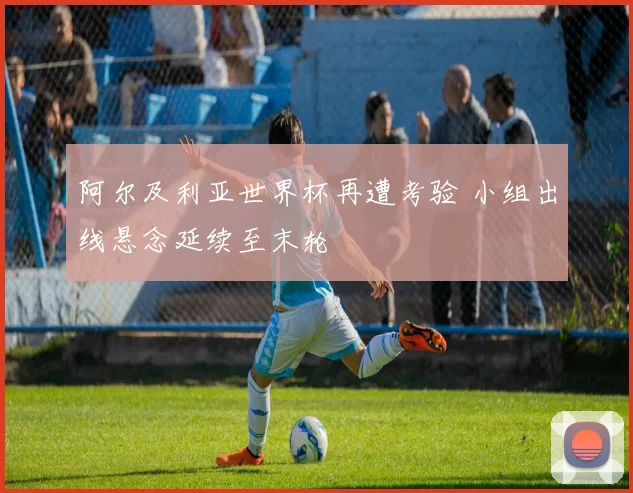 阿尔及利亚世界杯再遭考验 小组出线悬念延续至末轮